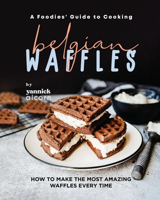 A Foodies' Guide to Cooking Belgian Waffles: How to Make the Most Amazing Waffles Every Time - Alcorn, Yannick