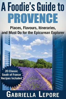 A Foodie's Guide to Provence: Places, Flavors, Itineraries, and Must Do for the Epicurean Explorer - 20 Classic South of France Recipes Included - Lepore, Gabriella