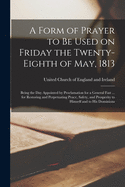 A Form of Prayer to Be Used on Friday the Twenty-eighth of May, 1813 [microform]: Being the Day Appointed by Proclamation for a General Fast ... for Restoring and Perpetuating Peace, Safety, and Prosperity to Himself and to His Dominions