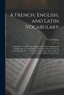 A French, English, and Latin Vocabulary: Intended to Facilitate the Acquistion of These Languages in General and of Latino-Gallic Nouns With Their Genders in Particular; and Also to Show How Essentially a Knowledge of Latin and French Conduces Towards a C