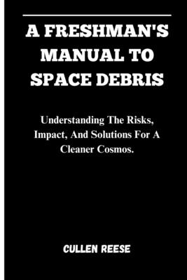 A Freshman's Manual to Space Debris: Understanding The Risks, Impact, And Solutions For A Cleaner Cosmos. - Reese, Cullen