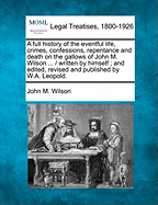 A Full History of the Eventful Life, Crimes, Confessions, Repentance and Death on the Gallows of John M. Wilson ... / Written by Himself; And Edited, Revised and Published by W.A. Leopold.