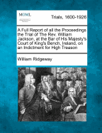A Full Report of All the Proceedings the Trial of the REV. William Jackson, at the Bar of His Majesty's Court of King's Bench, Ireland, on an Indictment for High Treason