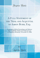 A Full Statement of the Trial and Acquittal of Aaron Burr, Esq.: Containing, All the Proceedings and Debates That Took Place Before the Federal Court at Frankfort, Kentucky, November 25, 1806 (Classic Reprint)