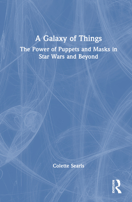 A Galaxy of Things: The Power of Puppets and Masks in Star Wars and Beyond - Searls, Colette