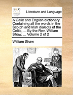 A Galic and English Dictionary. Containing All the Words in the Scotch and Irish Dialects of the Celtic, ... by the REV. William Shaw, ... Volume 2 of 2