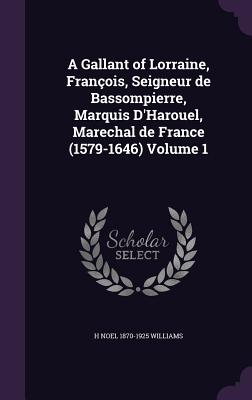 A Gallant of Lorraine, Franois, Seigneur de Bassompierre, Marquis D'Harouel, Marechal de France (1579-1646) Volume 1 - Williams, H Noel 1870-1925