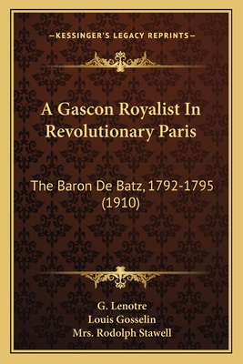 A Gascon Royalist In Revolutionary Paris: The Baron De Batz, 1792-1795 (1910) - Lenotre, G, and Gosselin, Louis, and Stawell, Rodolph, Mrs. (Translated by)