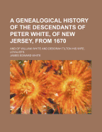 A Genealogical History of the Descendants of Peter White, of New Jersey, from 1670, and of William White and Deborah Tilton His Wife, Loyalists