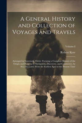 A General History and Collection of Voyages and Travels: Arranged in Systematic Order: Forming a Complete History of the Origin and Progress of Navigation, Discovery, and Commerce, by Sea and Land, from the Earliest Ages to the Present Time; Volume I - Kerr, Robert