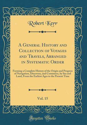 A General History and Collection of Voyages and Travels, Arranged in Systematic Order, Vol. 15: Forming a Complete History of the Origin and Progress of Navigation, Discovery, and Commerce, by Sea and Land, from the Earliest Ages to the Present Time - Kerr, Robert