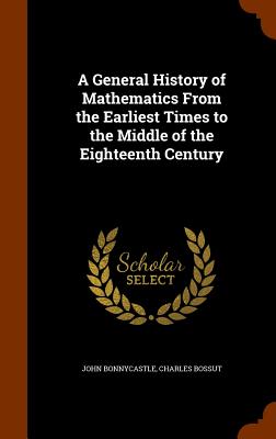 A General History of Mathematics From the Earliest Times to the Middle of the Eighteenth Century - Bonnycastle, John, and Bossut, Charles