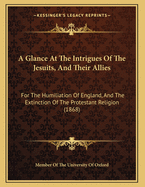 A Glance at the Intrigues of the Jesuits, and Their Allies: For the Humiliation of England, and the Extinction of the Protestant Religion (1868)