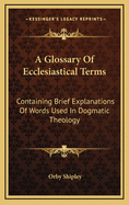 A Glossary Of Ecclesiastical Terms: Containing Brief Explanations Of Words Used In Dogmatic Theology