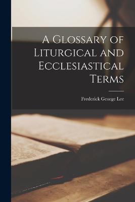 A Glossary of Liturgical and Ecclesiastical Terms - Lee, Frederick George