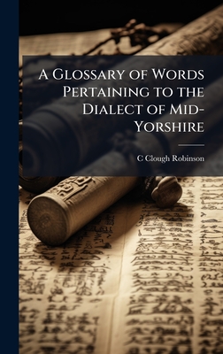 A Glossary of Words Pertaining to the Dialect of Mid-Yorshire - Robinson, C Clough
