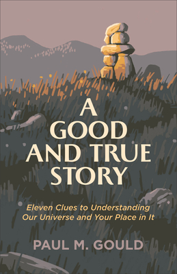 A Good and True Story: Eleven Clues to Understanding Our Universe and Your Place in It - Gould, Paul M