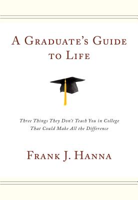 A Graduate's Guide to Life: Three Things They Didn't Teach You in College That Could Make All the Difference - Hanna, Frank J