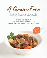 A Grain-Free Life Cookbook: How to Live a Grain-Free Lifestyle with These Amazing Recipes