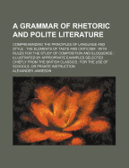 A Grammar of Rhetoric and Polite Literature: Comprehending the Principles of Language and Style, the Elements of Taste and Criticism; With Rules for the Study of Composition and Eloquence Illustrated by Appropriate Examples Selected Chieflyrom the Britis