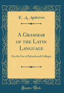 A Grammar of the Latin Language: For the Use of Schools and Colleges (Classic Reprint)