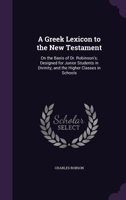 A Greek Lexicon to the New Testament: On the Basis of Dr. Robinson's; Designed for Junior Students in Divinity, and the Higher Classes in Schools - Robson, Charles