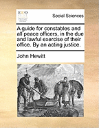 A Guide for Constables and all Peace Officers, in the due and Lawful Exercise of Their Office. By an Acting Justice