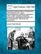 A Guide for Notaries Public, Conveyancers, Commissioners, Etc. as to Acknowledgments, Affidavits, Depositions, Oaths, Proofs, Protests, Emergency Revenue Law, Negotiable Instruments, Etc. for Pennsylvania