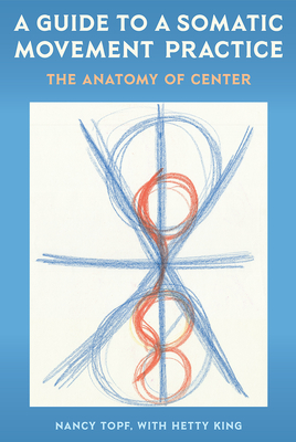 A Guide to a Somatic Movement Practice: The Anatomy of Center - Topf, Nancy, and King, Hetty