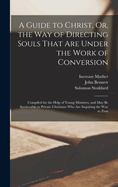 A Guide to Christ, Or, the Way of Directing Souls That Are Under the Work of Conversion: Compiled for the Help of Young Ministers, and May Be Serviceable to Private Christians Who Are Inquiring the Way to Zion