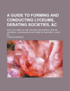 A Guide to Forming and Conducting Lyceums, Debating Societies, &C: With Outlines of Discussions and Essays, and an Appendix, Containing an Epitome of Rhetoric, Logic, &C (Classic Reprint)