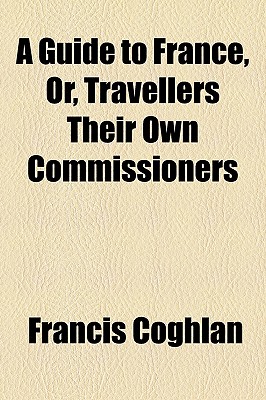 A Guide to France, Or, Travellers Their Own Commissioners - Coghlan, Francis