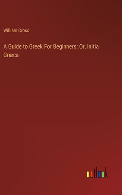 A Guide to Greek For Beginners: Or, Initia Grca - Cross, William