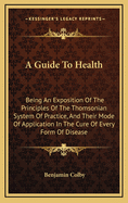 A Guide to Health: Being an Exposition of the Principles of the Thomsonian System of Practice, and Their Mode of Application in the Cure of Every Form of Disease