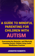 A Guide to Mindful Parenting for Children with Autism: Understanding Autism, Overcoming the Obstacles, and Effectively Parenting Autistic Children Using Useful Mindfulness Practices