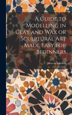 A Guide to Modelling in Clay and Wax or Sculptural Art Made Easy for Beginners - Edwards, Morton