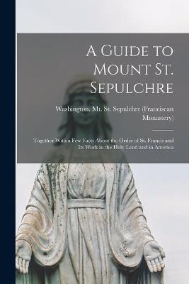 A Guide to Mount St. Sepulchre; Together With a Few Facts About the Order of St. Francis and Its Work in the Holy Land and in America - Washington (D C ) Mt St Sepulchre (Creator)