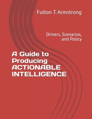 A Guide to Producing ACTIONABLE INTELLIGENCE: Drivers, Scenarios, and Policy - Armstrong, Fulton T