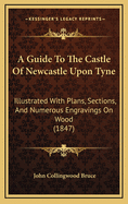 A Guide to the Castle of Newcastle Upon Tyne: Illustrated with Plans, Sections, and Numerous Engravings on Wood (1847)