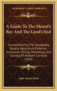 A Guide to the Mount's Bay and the Land's End; Comprehending the Topography, Botany, Agriculture, Fisheries, Antiquities, Mining, Mineralogy and Geology of Western Cornwall