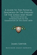 A Guide To The Physical Diagnosis Of The Diseases Of The Lungs And Heart: Together With An Introduction To The Examination Of The Urine (1870)