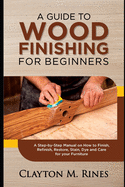 A Guide to Wood Finishing for Beginners: A Step-by-Step Manual on How to Finish, Refinish, Restore, Stain, Dye and Care for your Furniture