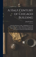 A Half Century of Chicago Building: A Practical Reference Guide: all Building Laws and Ordinances Brought to Date: Historical, Technical and Statistical Review of the Construction and Material Development of America's Inland Metropolis