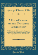 A Half-Century of the Unitarian Controversy: With Particular Reference to Its Origin, Its Course, and Its Prominent Subjects Among the Congregationalists of Massachusetts (Classic Reprint)