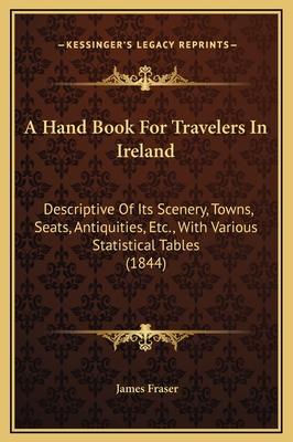 A Hand Book for Travelers in Ireland: Descriptive of Its Scenery, Towns, Seats, Antiquities, Etc., with Various Statistical Tables (1844) - Fraser, James, Professor