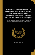 A Handbook for Painters and Art Students on the Character, Nature, and Use of Colours, Their Permanent, or Fugitive Qualities, and the Vehicles Proper to Employ: With an Appendix Giving Permanent Hues and Tints: also Short Remarks on the Practice Of...