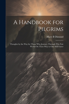 A Handbook for Pilgrims: Thoughts by the Way for Those Who Journey Through This Fair World On Their Way to One Still Fairer - Dimond, Mary B