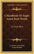 A Handbook of Anglo-Saxon Root-Words: In Three Parts