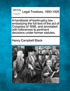 A Handbook of Bankruptcy Law: Embodying the Full Text of the Act of Congress of 1898, and Annotated with References to Pertinent Decisions Under Former Statutes. - Black, Henry Campbell, M.A.