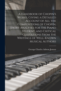 A Handbook of Chopin's Works, Giving a Detailed Account of all the Compositions of Chopin, Short Analyses for the Piano Student, and Critical Quotations From the Writings of Well-known Musical Authors